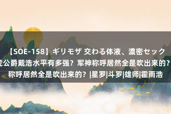 【SOE-158】ギリモザ 交わる体液、濃密セックス Ami 绝世唐门：白虎公爵戴浩水平有多强？军神称呼居然全是吹出来的？|星罗|斗罗|雄师|霍雨浩