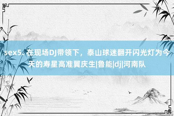 sex5. 在现场DJ带领下，泰山球迷翻开闪光灯为今天的寿星高准翼庆生|鲁能|dj|河南队