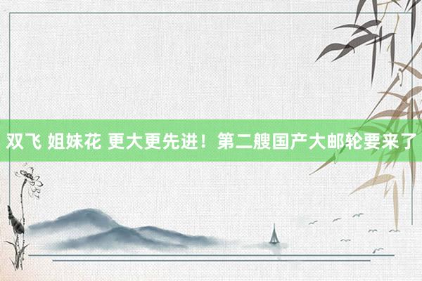 双飞 姐妹花 更大更先进！第二艘国产大邮轮要来了