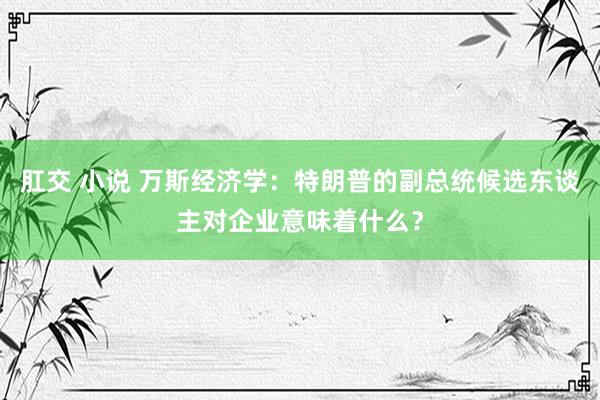 肛交 小说 万斯经济学：特朗普的副总统候选东谈主对企业意味着什么？