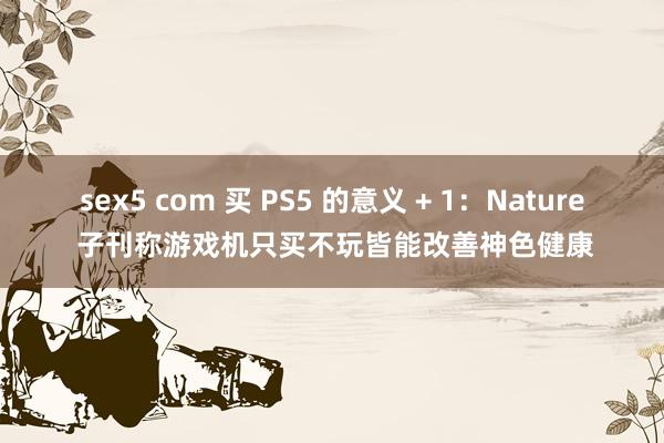 sex5 com 买 PS5 的意义 + 1：Nature 子刊称游戏机只买不玩皆能改善神色健康