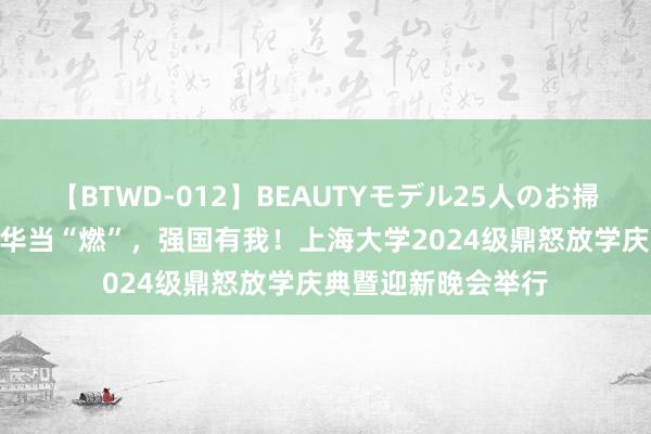 【BTWD-012】BEAUTYモデル25人のお掃除フェラ4時間 芳华当“燃”，强国有我！上海大学2024级鼎怒放学庆典暨迎新晚会举行