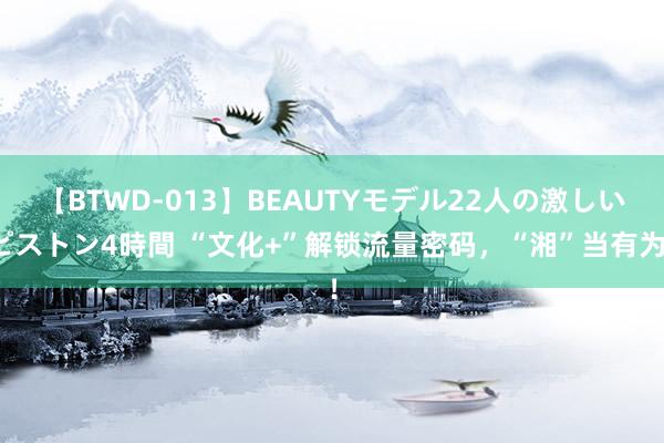 【BTWD-013】BEAUTYモデル22人の激しいピストン4時間 “文化+”解锁流量密码，“湘”当有为！