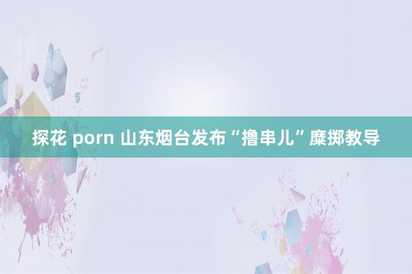 探花 porn 山东烟台发布“撸串儿”糜掷教导