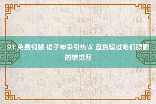 91 免费视频 裙子神采引热议 盘货骗过咱们眼睛的错觉图