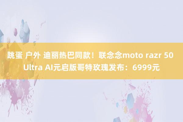 跳蛋 户外 迪丽热巴同款！联念念moto razr 50 Ultra AI元启版哥特玫瑰发布：6999元