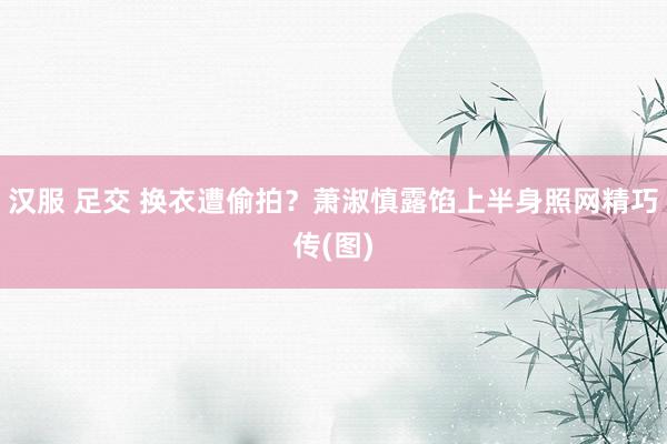 汉服 足交 换衣遭偷拍？萧淑慎露馅上半身照网精巧传(图)