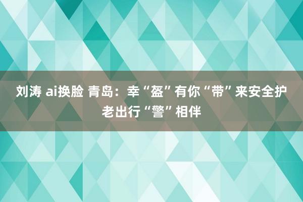 刘涛 ai换脸 青岛：幸“盔”有你“带”来安全护老出行“警”相伴