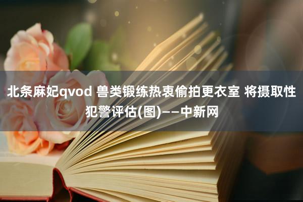 北条麻妃qvod 兽类锻练热衷偷拍更衣室 将摄取性犯警评估(图)——中新网