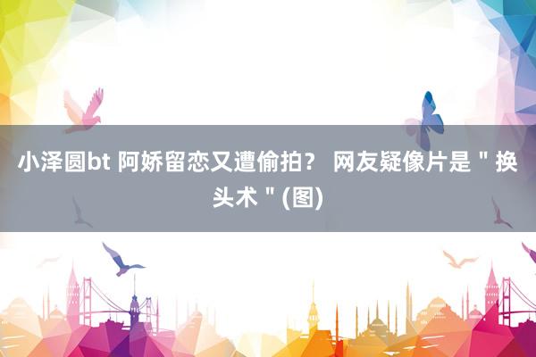 小泽圆bt 阿娇留恋又遭偷拍？ 网友疑像片是＂换头术＂(图)