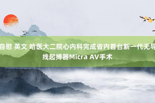 自慰 英文 哈医大二院心内科完成省内首台新一代无导线起搏器Micra AV手术