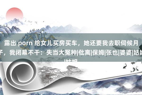 露出 porn 给女儿买房买车，她还要我去职伺候月子，我闭幕不干：失当大冤种|仳离|保姆|张也|婆婆|姑姐