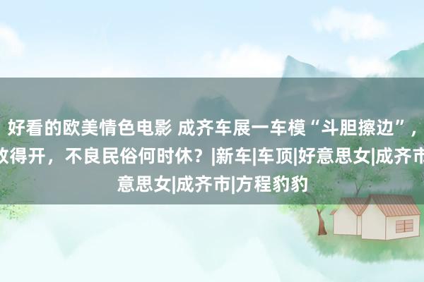 好看的欧美情色电影 成齐车展一车模“斗胆擦边”，打扮阴凉放得开，不良民俗何时休？|新车|车顶|好意思女|成齐市|方程豹豹