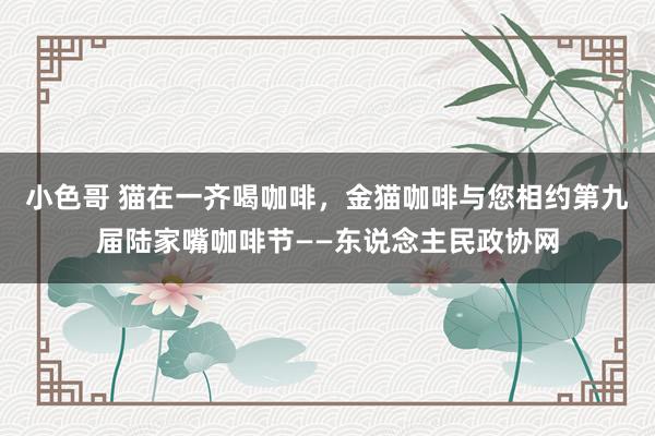 小色哥 猫在一齐喝咖啡，金猫咖啡与您相约第九届陆家嘴咖啡节——东说念主民政协网