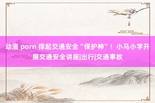 动漫 porn 撑起交通安全“保护神”！小马小学开展交通安全讲座|出行|交通事故