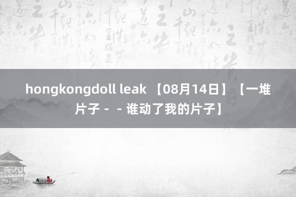 hongkongdoll leak 【08月14日】【一堆片子--谁动了我的片子】