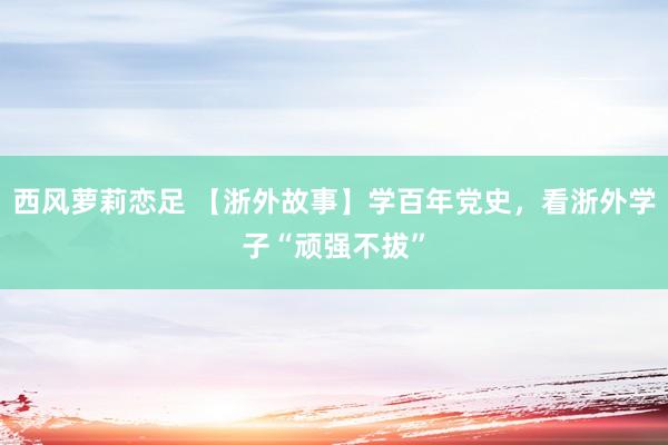 西风萝莉恋足 【浙外故事】学百年党史，看浙外学子“顽强不拔”
