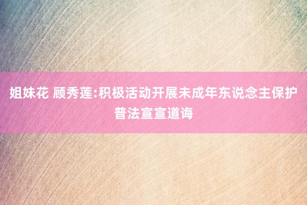 姐妹花 顾秀莲:积极活动开展未成年东说念主保护普法宣宣道诲