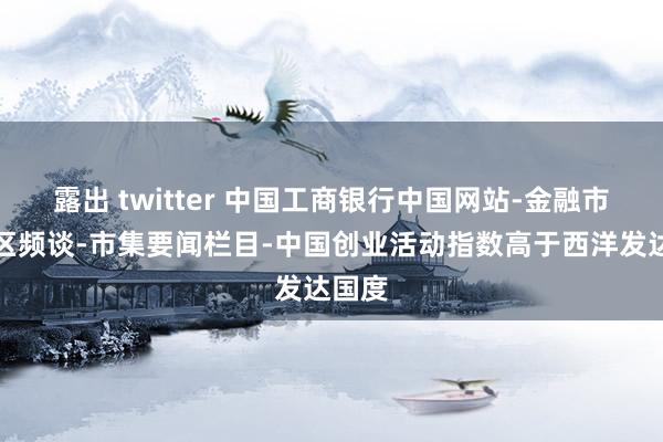露出 twitter 中国工商银行中国网站-金融市集专区频谈-市集要闻栏目-中国创业活动指数高于西洋发达国度