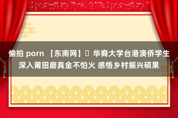 偷拍 porn 【东南网】​华裔大学台港澳侨学生深入莆田磨真金不怕火 感悟乡村振兴硕果