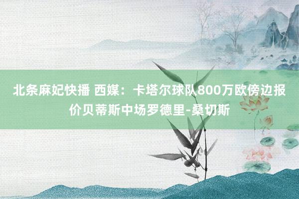 北条麻妃快播 西媒：卡塔尔球队800万欧傍边报价贝蒂斯中场罗德里-桑切斯
