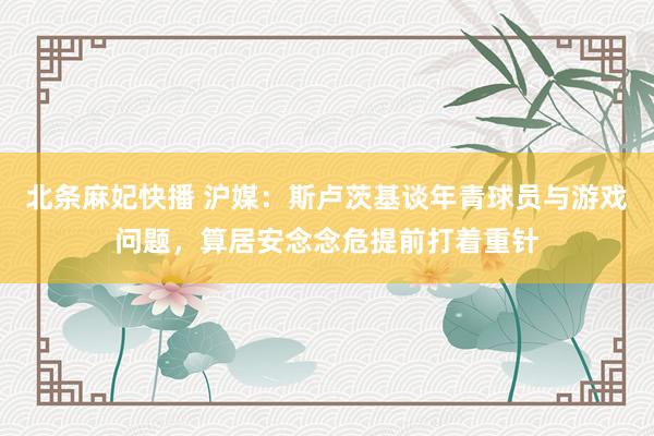 北条麻妃快播 沪媒：斯卢茨基谈年青球员与游戏问题，算居安念念危提前打着重针