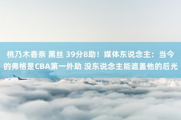 桃乃木香奈 黑丝 39分8助！媒体东说念主：当今的弗格是CBA第一外助 没东说念主能遮盖他的后光