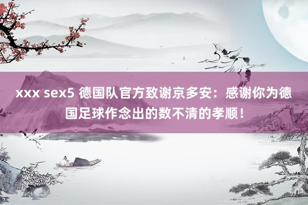 xxx sex5 德国队官方致谢京多安：感谢你为德国足球作念出的数不清的孝顺！