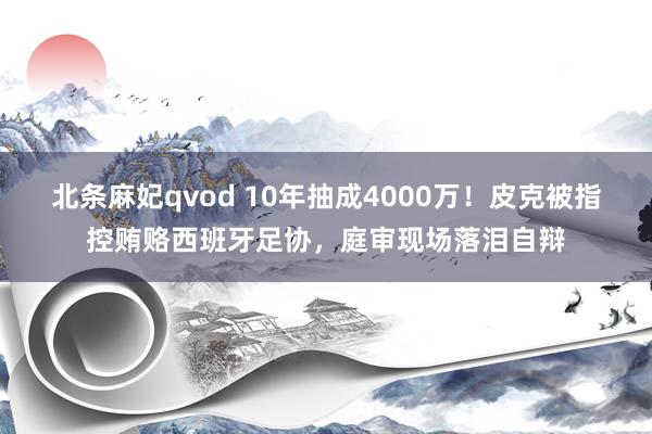 北条麻妃qvod 10年抽成4000万！皮克被指控贿赂西班牙足协，庭审现场落泪自辩