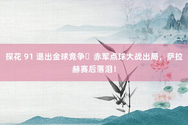 探花 91 退出金球竞争❓赤军点球大战出局，萨拉赫赛后落泪！