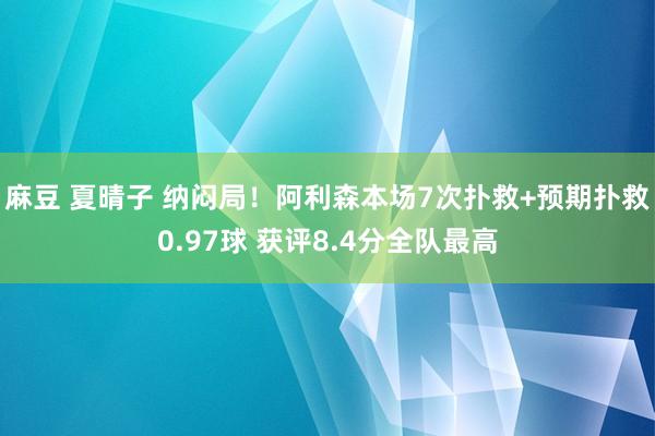 麻豆 夏晴子 纳闷局！阿利森本场7次扑救+预期扑救0.97球 获评8.4分全队最高