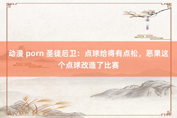 动漫 porn 圣徒后卫：点球给得有点松，恶果这个点球改造了比赛