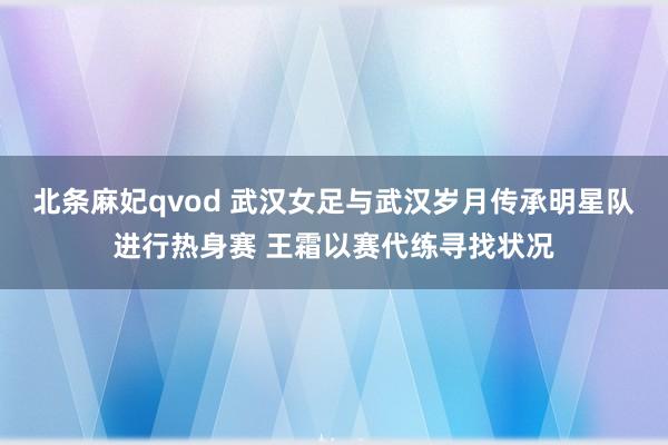北条麻妃qvod 武汉女足与武汉岁月传承明星队进行热身赛 王霜以赛代练寻找状况