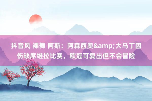 抖音风 裸舞 阿斯：阿森西奥&大马丁因伤缺席维拉比赛，欧冠可复出但不会冒险