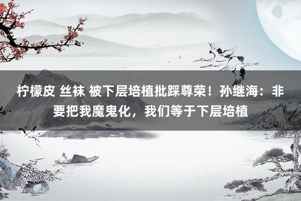 柠檬皮 丝袜 被下层培植批踩尊荣！孙继海：非要把我魔鬼化，我们等于下层培植