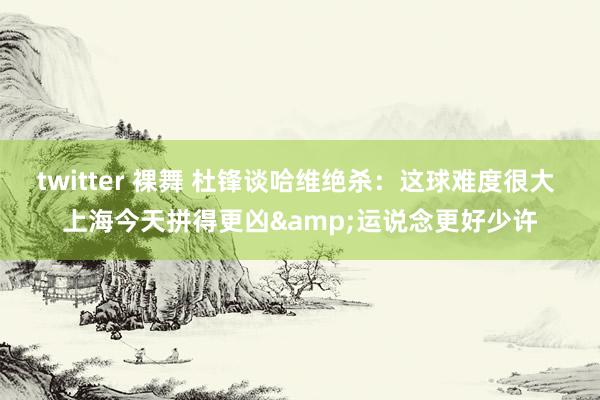 twitter 裸舞 杜锋谈哈维绝杀：这球难度很大 上海今天拼得更凶&运说念更好少许