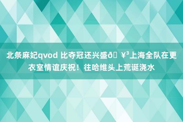 北条麻妃qvod 比夺冠还兴盛🥳上海全队在更衣室情谊庆祝！往哈维头上荒诞浇水