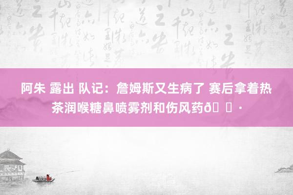 阿朱 露出 队记：詹姆斯又生病了 赛后拿着热茶润喉糖鼻喷雾剂和伤风药😷