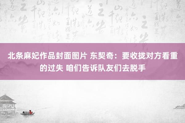 北条麻妃作品封面图片 东契奇：要收拢对方看重的过失 咱们告诉队友们去脱手