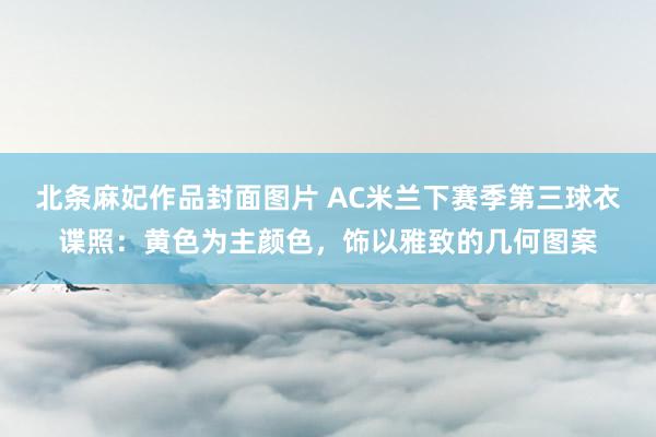 北条麻妃作品封面图片 AC米兰下赛季第三球衣谍照：黄色为主颜色，饰以雅致的几何图案
