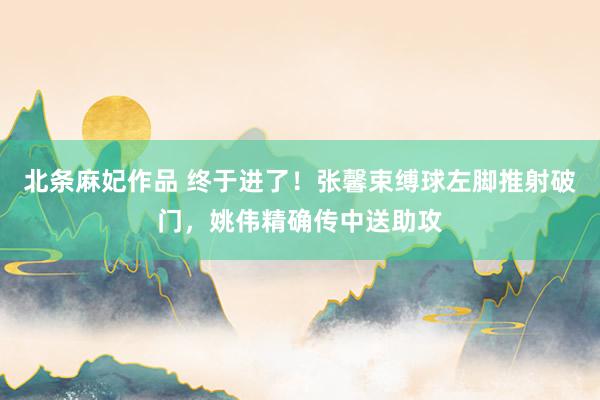 北条麻妃作品 终于进了！张馨束缚球左脚推射破门，姚伟精确传中送助攻