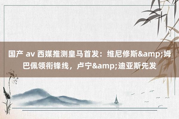 国产 av 西媒推测皇马首发：维尼修斯&姆巴佩领衔锋线，卢宁&迪亚斯先发