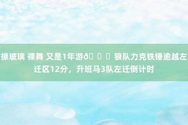 擦玻璃 裸舞 又是1年游😇狼队力克铁锤逾越左迁区12分，升班马3队左迁倒计时