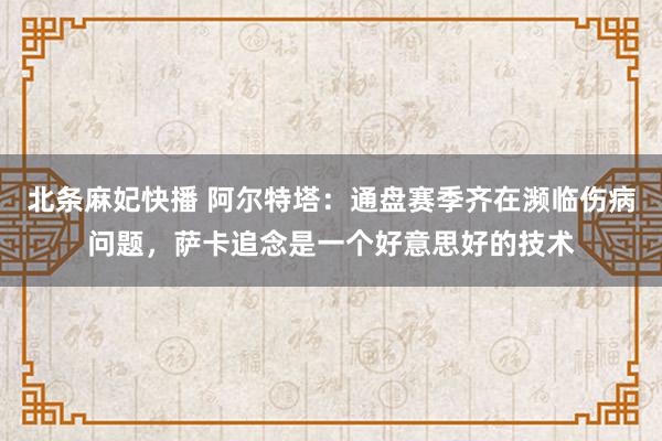 北条麻妃快播 阿尔特塔：通盘赛季齐在濒临伤病问题，萨卡追念是一个好意思好的技术